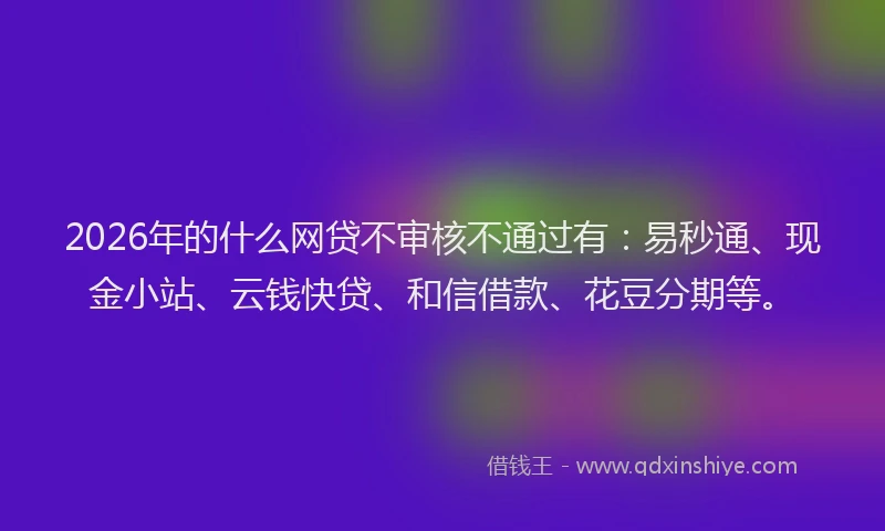 2026年的什么网贷不审核不通过有：易秒通、现金小站、云钱快贷、和信借款、花豆分期等。