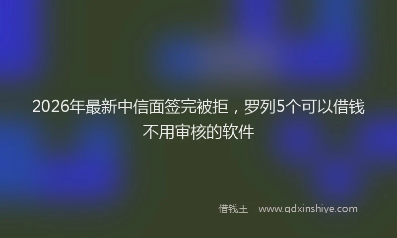 2026年最新中信面签完被拒，罗列5个可以借钱不用审核的软件
