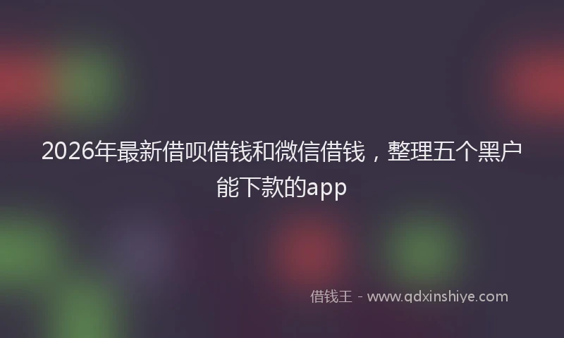 2026年最新借呗借钱和微信借钱，整理五个黑户能下款的app