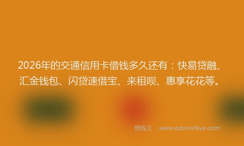 2026年的交通信用卡借钱多久还有：快易贷融、汇金钱包、闪贷速借宝、来租呗、惠享花花等。