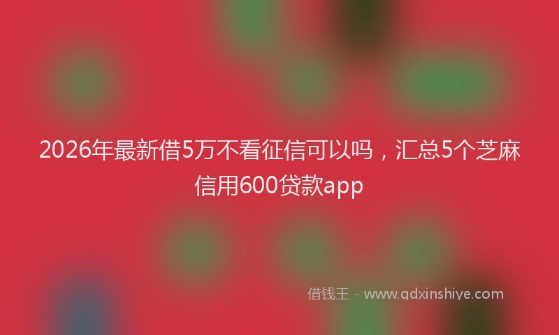 2026年最新借5万不看征信可以吗，汇总5个芝麻信用600贷款app