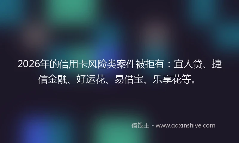 2026年的信用卡风险类案件被拒有：宜人贷、捷信金融、好运花、易借宝、乐享花等。