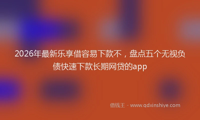2026年最新乐享借容易下款不，盘点五个无视负债快速下款长期网贷的app