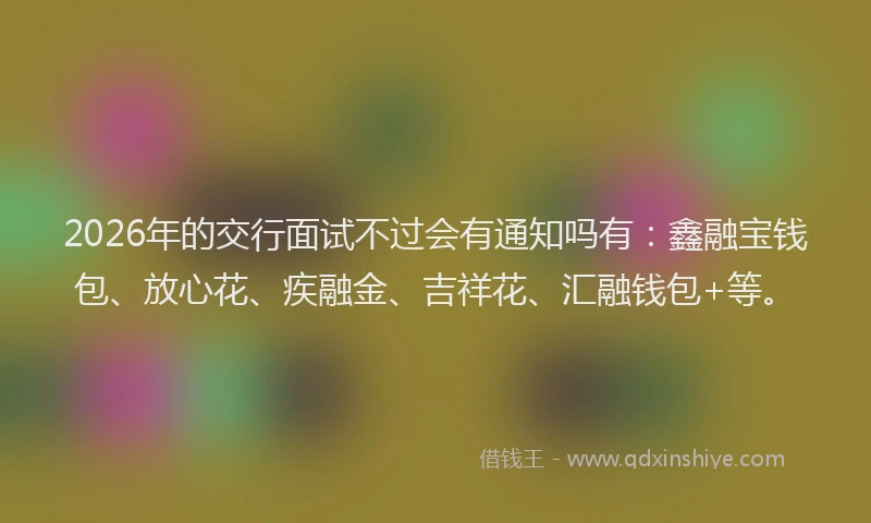 2026年的交行面试不过会有通知吗有：鑫融宝钱包、放心花、疾融金、吉祥花、汇融钱包+等。