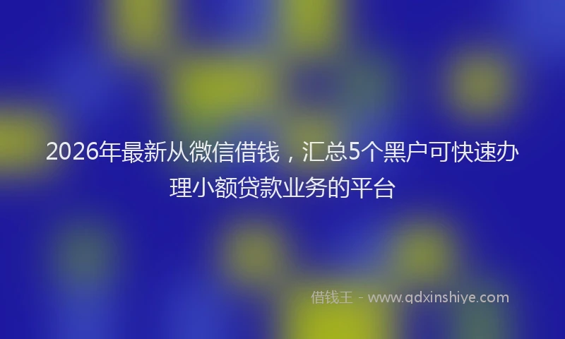 2026年最新从微信借钱,汇总5个黑户可快速办理小额贷款业务的平台