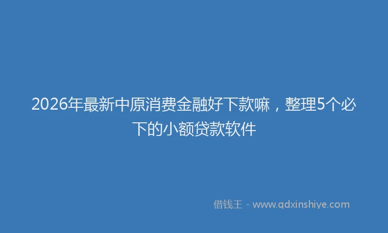 2026年最新中原消费金融好下款嘛，整理5个必下的小额贷款软件