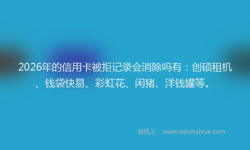 2026年的信用卡被拒记录会消除吗有：创硕租机、钱袋快易、彩虹花、闲猪、洋钱罐等。