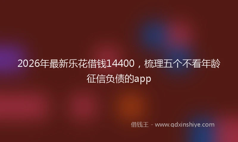 2026年最新乐花借钱14400，梳理五个不看年龄征信负债的app