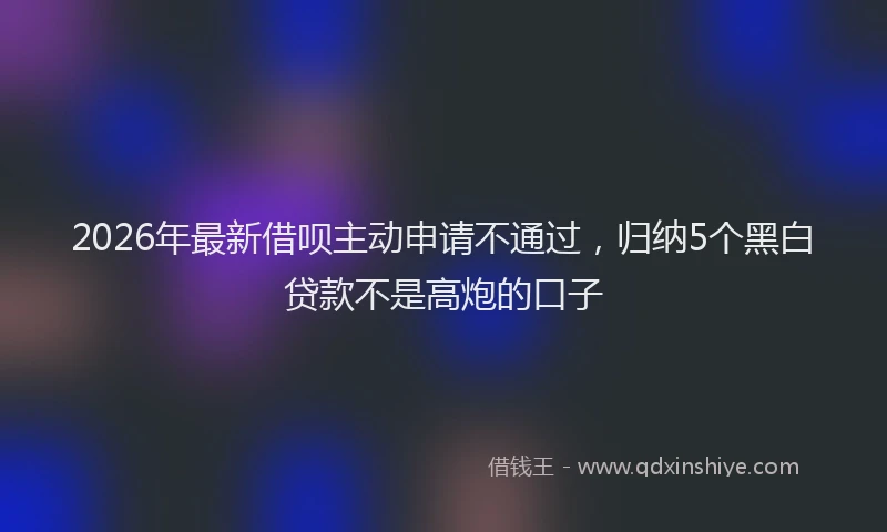 2026年最新借呗主动申请不通过,归纳5个黑白贷款不是高炮的口子