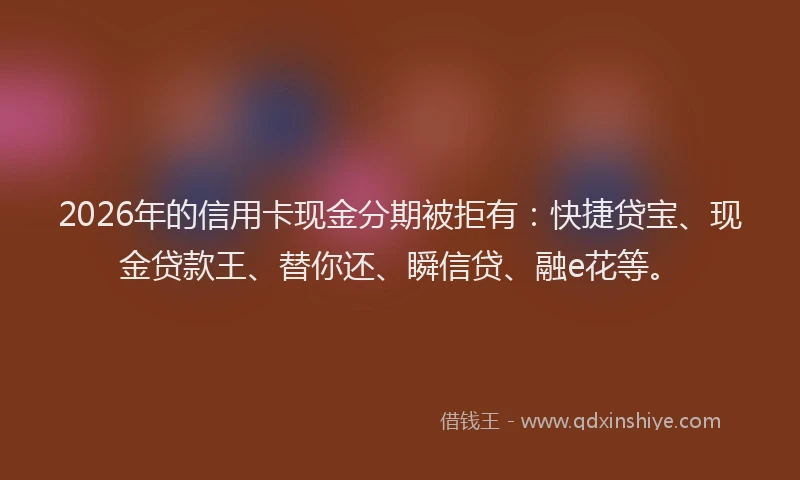 2026年的信用卡现金分期被拒有：快捷贷宝、现金贷款王、替你还、瞬信贷、融e花等。