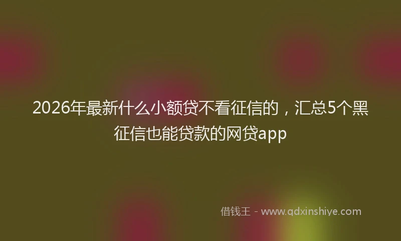 2026年最新什么小额贷不看征信的，汇总5个黑征信也能贷款的网贷app