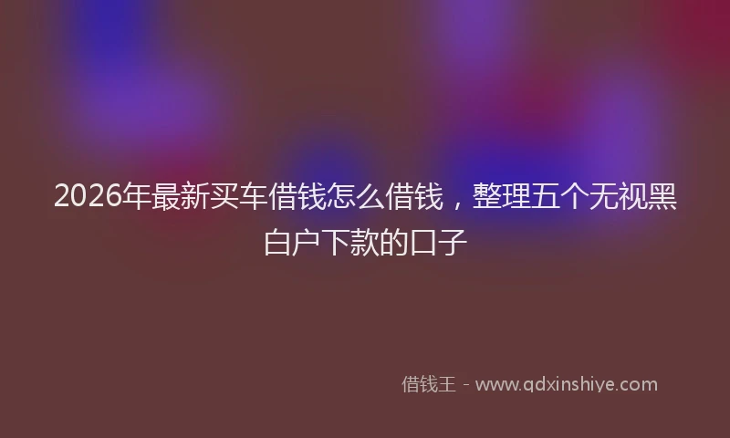 2026年最新买车借钱怎么借钱,整理五个无视黑白户下款的口子