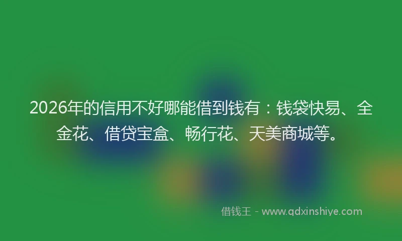 2026年的信用不好哪能借到钱有：钱袋快易、全金花、借贷宝盒、畅行花、天美商城等。