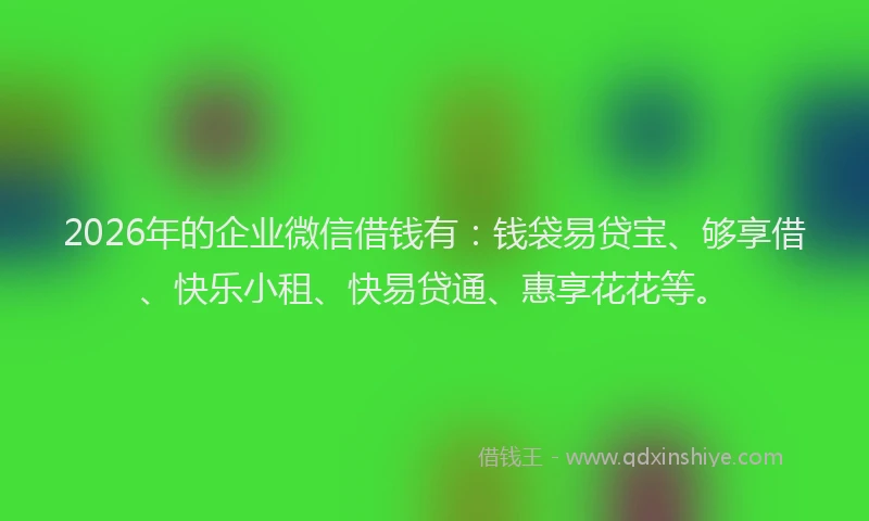 2026年的企业微信借钱有：钱袋易贷宝、够享借、快乐小租、快易贷通、惠享花花等。