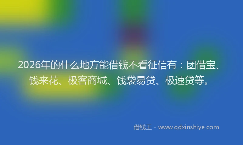 2026年的什么地方能借钱不看征信有：团借宝、钱来花、极客商城、钱袋易贷、极速贷等。