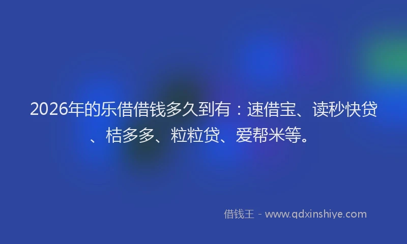 2026年的乐借借钱多久到有：速借宝、读秒快贷、桔多多、粒粒贷、爱帮米等。