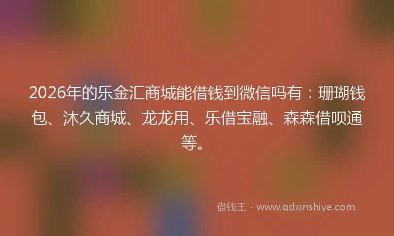 2026年的乐金汇商城能借钱到微信吗有：珊瑚钱包、沐久商城、龙龙用、乐借宝融、森森借呗通等。