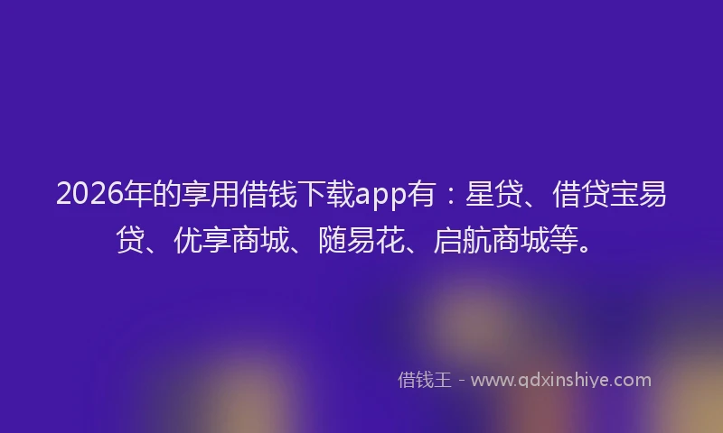 2026年的享用借钱下载app有:星贷、借贷宝易贷、优享商城、随易花、启航商城等。