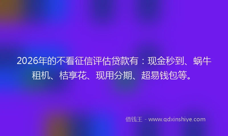 2026年的不看征信评估贷款有:现金秒到、蜗牛租机、桔享花、现用分期、超易钱包等。