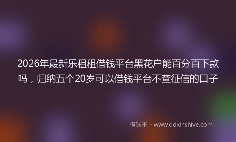 2026年最新乐租租借钱平台黑花户能百分百下款吗，归纳五个20岁可以借钱平台不查征信的口子