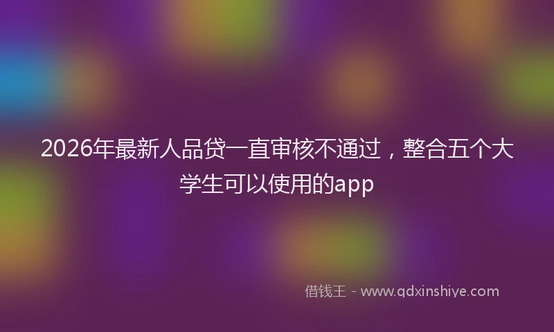 2026年最新人品贷一直审核不通过，整合五个大学生可以使用的app