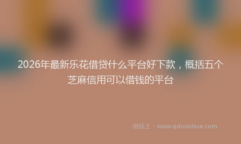 2026年最新乐花借贷什么平台好下款，概括五个芝麻信用可以借钱的平台