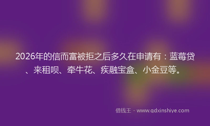 2026年的信而富被拒之后多久在申请有：蓝莓贷、来租呗、牵牛花、疾融宝盒、小金豆等。