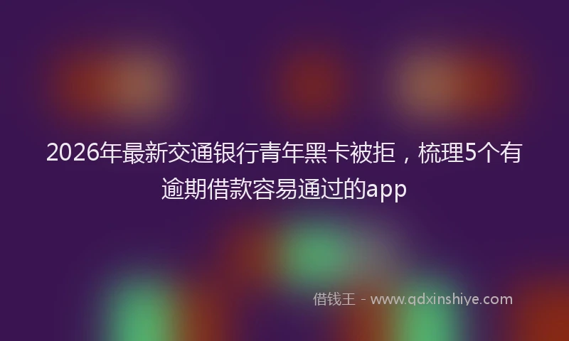 2026年最新交通银行青年黑卡被拒，梳理5个有逾期借款容易通过的app