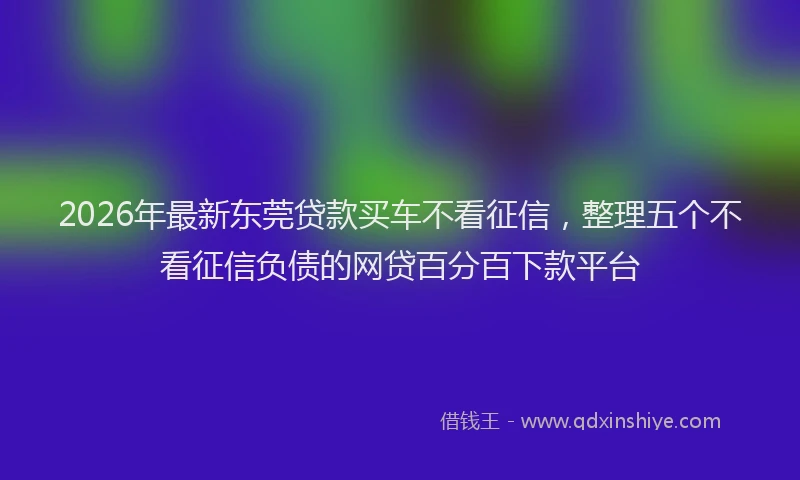2026年最新东莞贷款买车不看征信，整理五个不看征信负债的网贷百分百下款平台