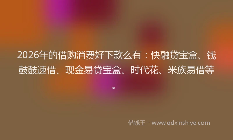 2026年的借购消费好下款么有：快融贷宝盒、钱鼓鼓速借、现金易贷宝盒、时代花、米族易借等。
