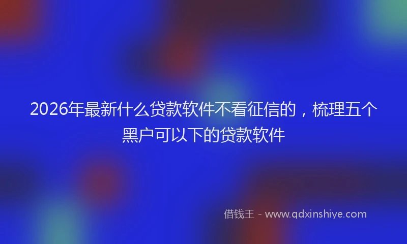 2026年最新什么贷款软件不看征信的，梳理五个黑户可以下的贷款软件