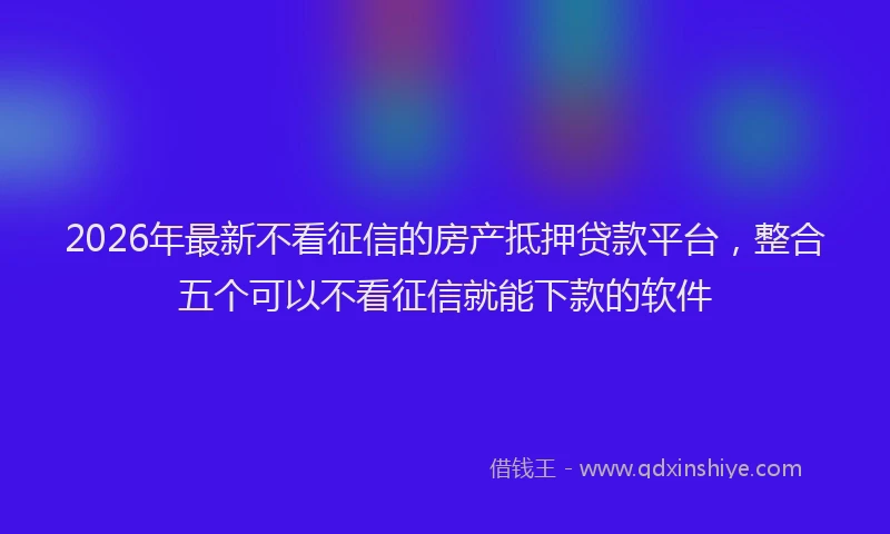 2026年最新不看征信的房产抵押贷款平台,整合五个可以不看征信就能下款的软件