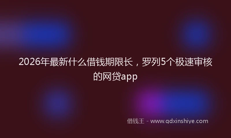 2026年最新什么借钱期限长，罗列5个极速审核的网贷app