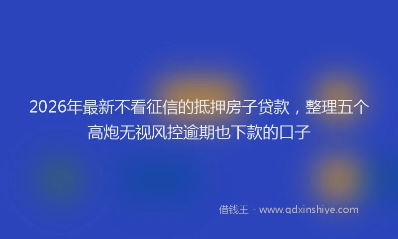 2026年最新不看征信的抵押房子贷款,整理五个高炮无视风控逾期也下款的口子