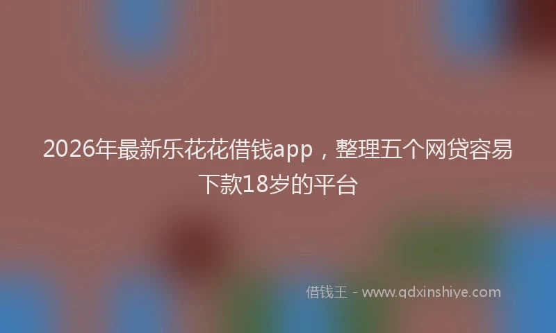 2026年最新乐花花借钱app，整理五个网贷容易下款18岁的平台