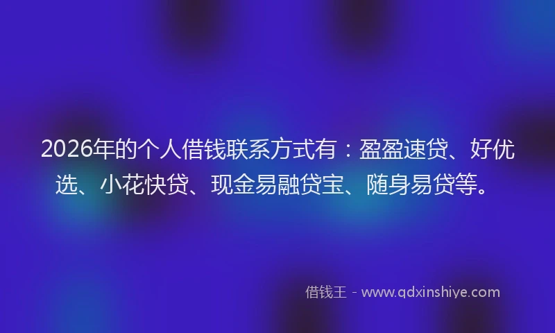 2026年的个人借钱联系方式有：盈盈速贷、好优选、小花快贷、现金易融贷宝、随身易贷等。
