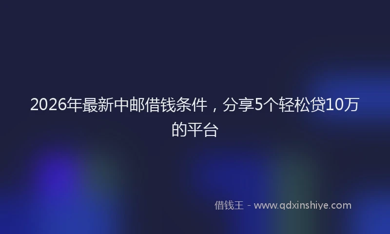 2026年最新中邮借钱条件，分享5个轻松贷10万的平台