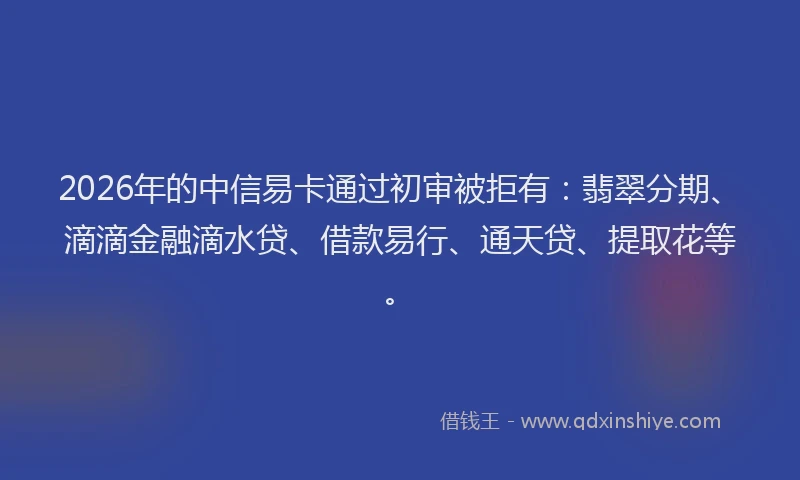 2026年的中信易卡通过初审被拒有:翡翠分期、滴滴金融滴水贷、借款易行、通天贷、提取花等。