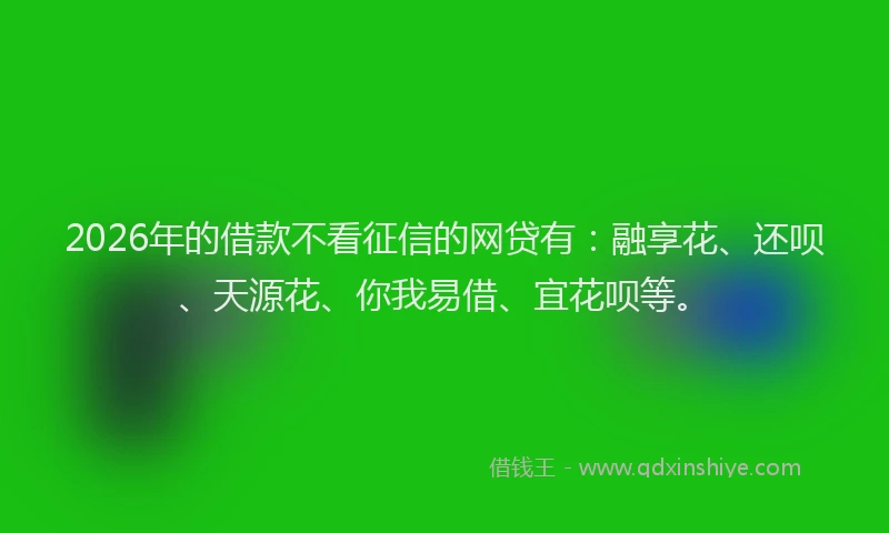 2026年的借款不看征信的网贷有：融享花、还呗、天源花、你我易借、宜花呗等。