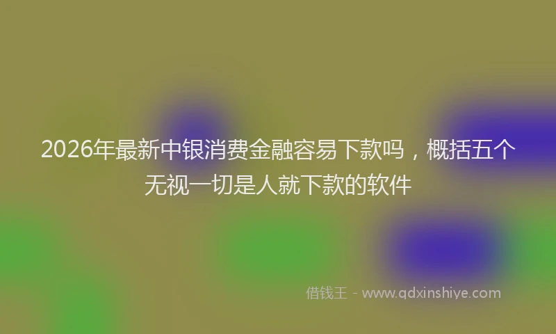 2026年最新中银消费金融容易下款吗，概括五个无视一切是人就下款的软件