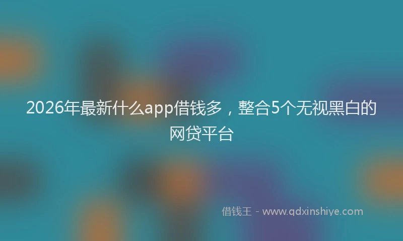 2026年最新什么app借钱多,整合5个无视黑白的网贷平台