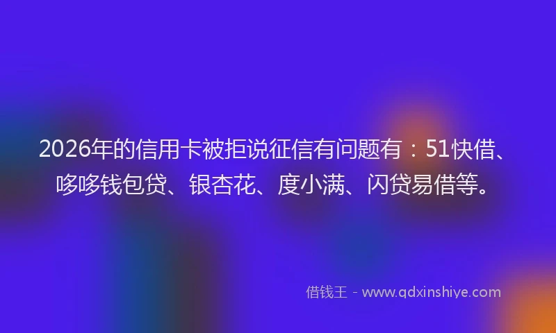 2026年的信用卡被拒说征信有问题有：51快借、哆哆钱包贷、银杏花、度小满、闪贷易借等。