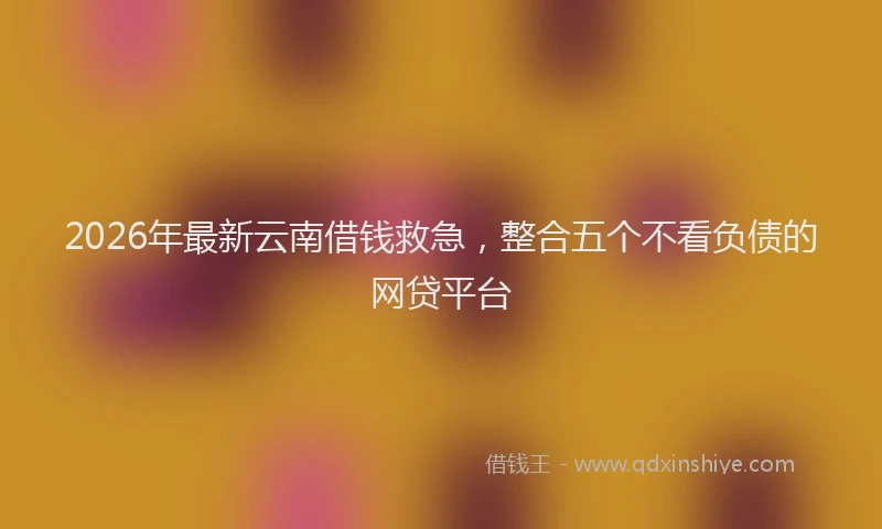 2026年最新云南借钱救急，整合五个不看负债的网贷平台