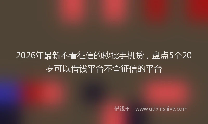 2026年最新不看征信的秒批手机贷，盘点5个20岁可以借钱平台不查征信的平台