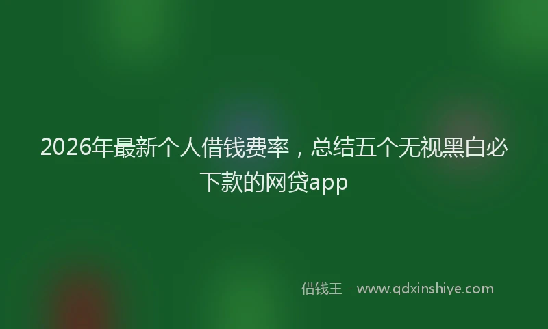 2026年最新个人借钱费率,总结五个无视黑白必下款的网贷app