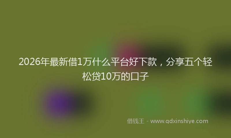2026年最新借1万什么平台好下款，分享五个轻松贷10万的口子
