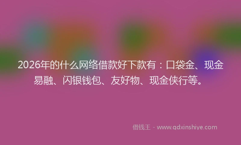 2026年的什么网络借款好下款有：口袋金、现金易融、闪银钱包、友好物、现金侠行等。