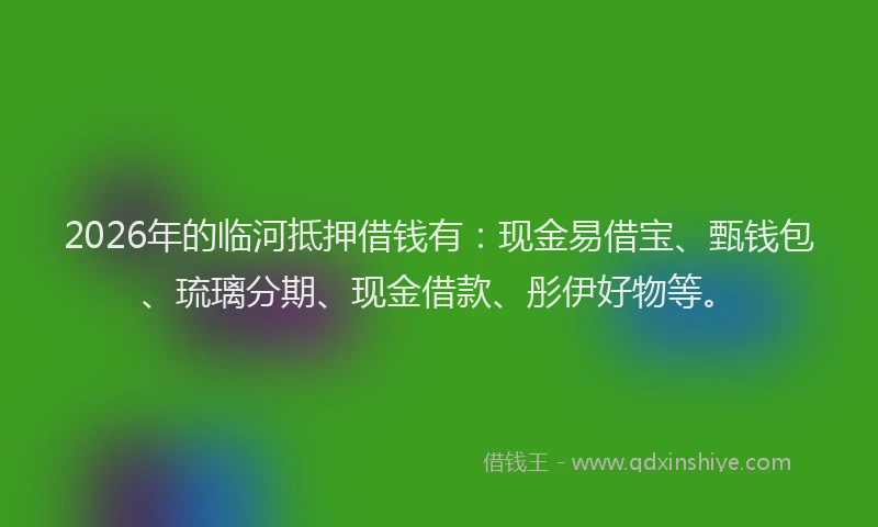 2026年的临河抵押借钱有：现金易借宝、甄钱包、琉璃分期、现金借款、彤伊好物等。