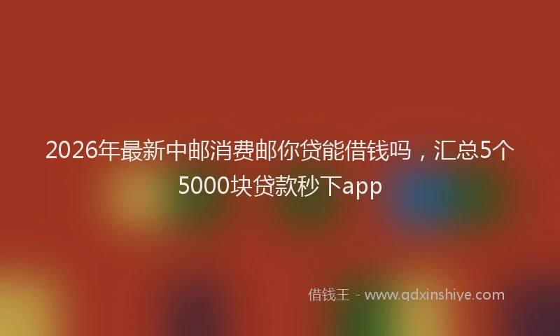 2026年最新中邮消费邮你贷能借钱吗，汇总5个5000块贷款秒下app