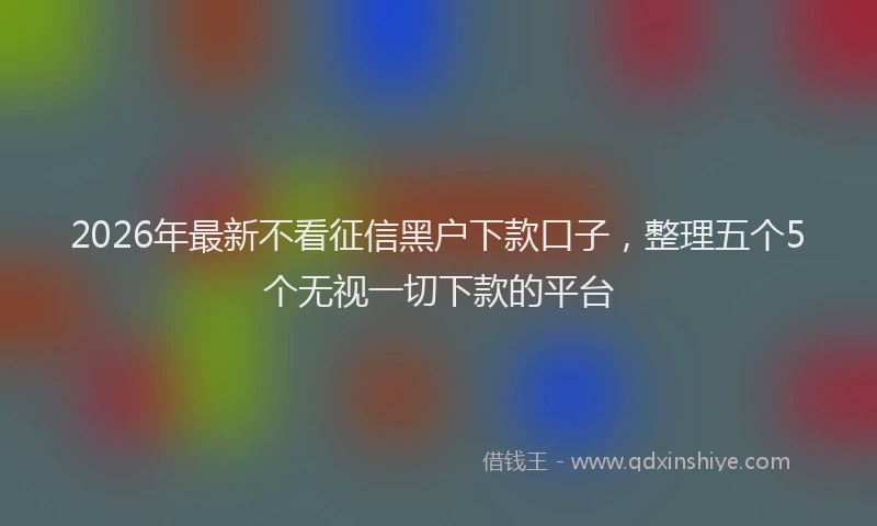 2026年最新不看征信黑户下款口子，整理五个5个无视一切下款的平台